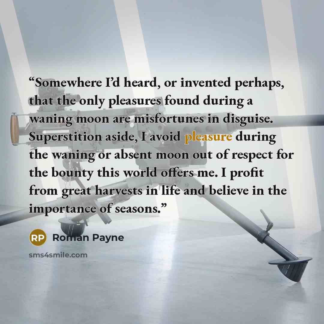 “Somewhere I’d heard, or invented perhaps, that the only pleasures found during a waning moon are misfortunes in disguise. Superstition aside, I avoid pleasure during the waning or absent moon out of respect for the bounty this world offers me. I profit from great harvests in life and believe in…” quote by Roman Payne
