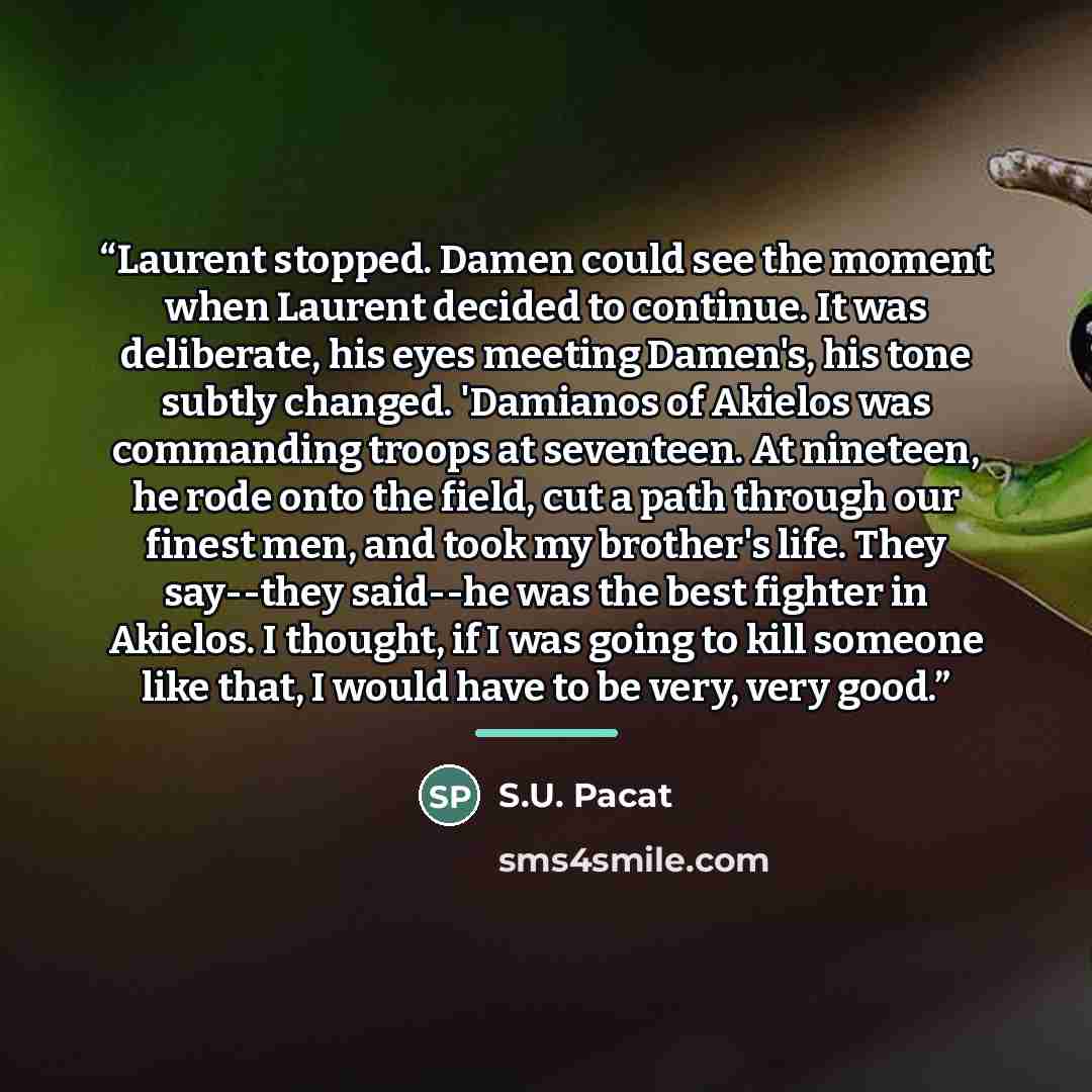 “Laurent stopped. Damen could see the moment when Laurent decided to continue. It was deliberate, his eyes meeting Damen's, his tone subtly changed. 'Damianos of Akielos was commanding troops at seventeen. At nineteen, he rode onto the field, cut a path through our finest men, and took my brother's…” quote by S.U. Pacat