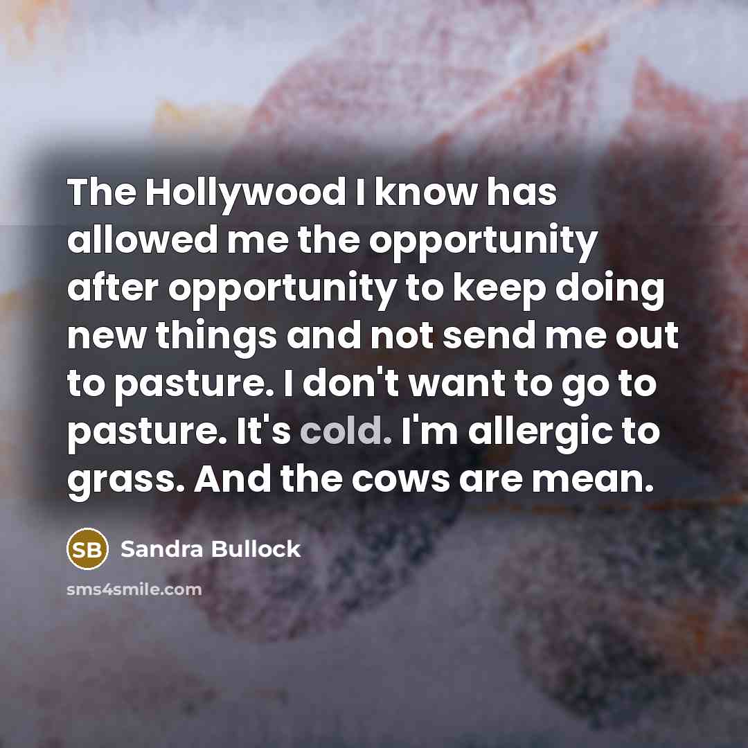 “The Hollywood I know has allowed me the opportunity after opportunity to keep doing new things and not send me out to pasture. I don't want to go to pasture. It's cold. I'm allergic to grass. And the cows are mean.” quote by Sandra Bullock