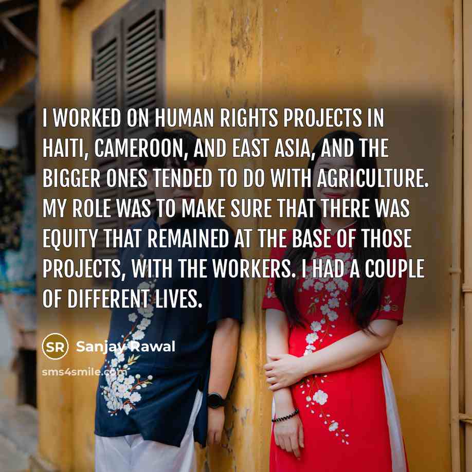 “I worked on human rights projects in Haiti, Cameroon, and East Asia, and the bigger ones tended to do with agriculture. My role was to make sure that there was equity that remained at the base of those projects, with the workers. I had a couple of different lives.” quote by Sanjay Rawal