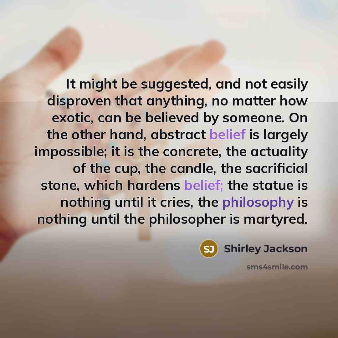 “It might be suggested, and not easily disproven that anything, no matter how exotic, can be believed by someone. On the other hand, abstract belief is largely impossible; it is the concrete, the actuality of the cup, the candle, the sacrificial stone, which hardens belief; the statue is nothing…” quote by Shirley Jackson