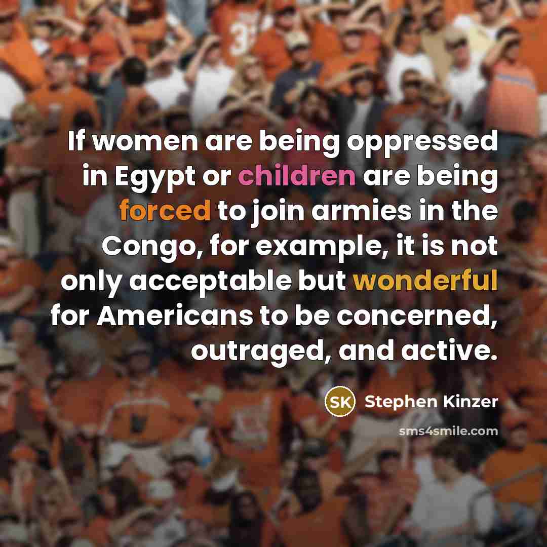 “If women are being oppressed in Egypt or children are being forced to join armies in the Congo, for example, it is not only acceptable but wonderful for Americans to be concerned, outraged, and active.” quote by Stephen Kinzer