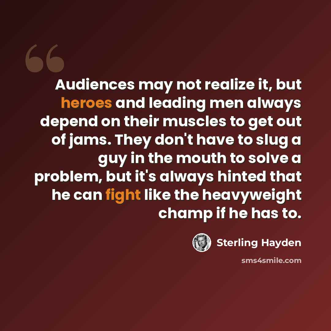 “Audiences may not realize it, but heroes and leading men always depend on their muscles to get out of jams. They don't have to slug a guy in the mouth to solve a problem, but it's always hinted that he can fight like the heavyweight champ if he has to.” quote by Sterling Hayden