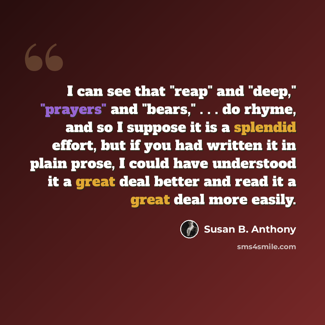 “I can see that "reap" and "deep," "prayers" and "bears," . . . do rhyme, and so I suppose it is a splendid effort, but if you had written it in plain prose, I could have understood it a great deal better and read it a great deal more easily.” quote by Susan B. Anthony
