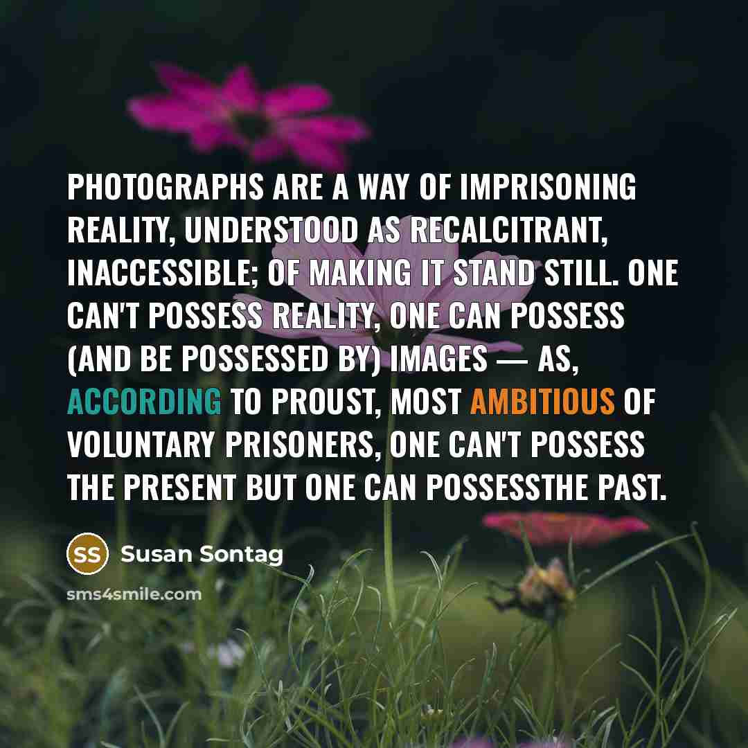 “Photographs are a way of imprisoning reality, understood as recalcitrant, inaccessible; of making it stand still. One can't possess reality, one can possess (and be possessed by) images — as, according to Proust, most ambitious of voluntary prisoners, one can't possess the present but one can…” quote by Susan Sontag