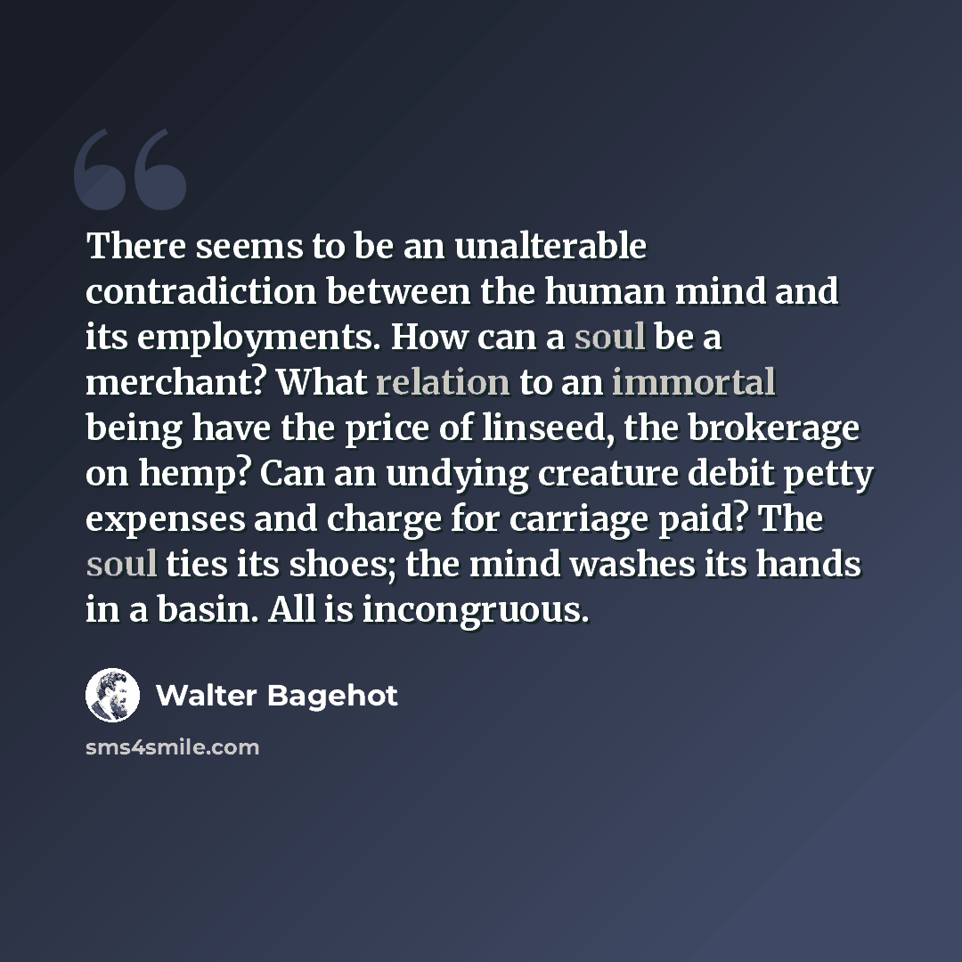 “There seems to be an unalterable contradiction between the human mind and its employments. How can a soul be a merchant? What relation to an immortal being have the price of linseed, the brokerage on hemp? Can an undying creature debit petty expenses and charge for carriage paid? The soul ties its…” quote by Walter Bagehot