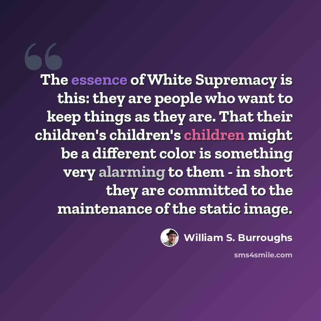 “The essence of White Supremacy is this: they are people who want to keep things as they are. That their children's children's children might be a different color is something very alarming to them - in short they are committed to the maintenance of the static image.” quote by William S. Burroughs