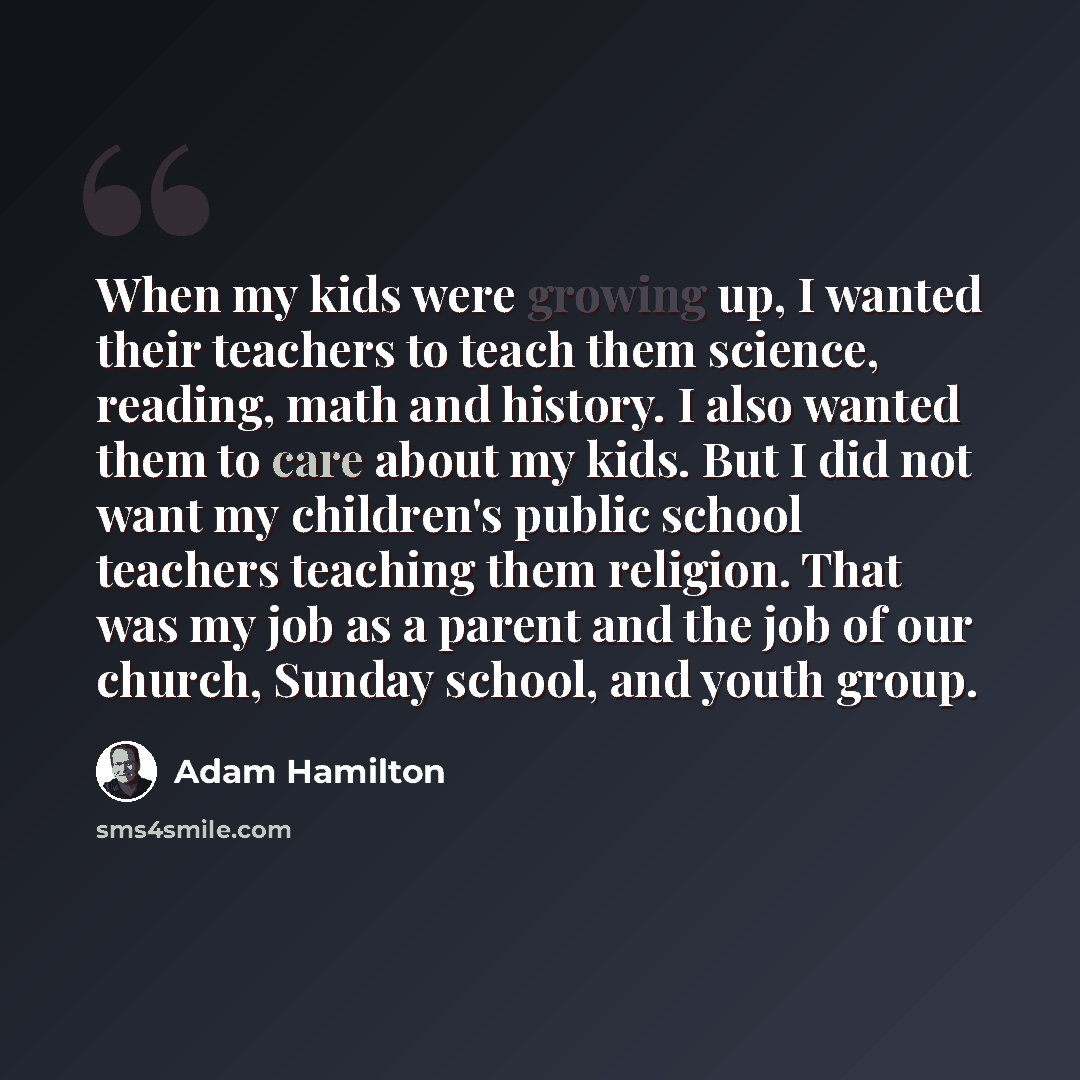 “When my kids were growing up, I wanted their teachers to teach them science, reading, math and history. I also wanted them to care about my kids. But I did not want my children's public school teachers teaching them religion. That was my job as a parent and the job of our church, Sunday school…” quote by Adam Hamilton