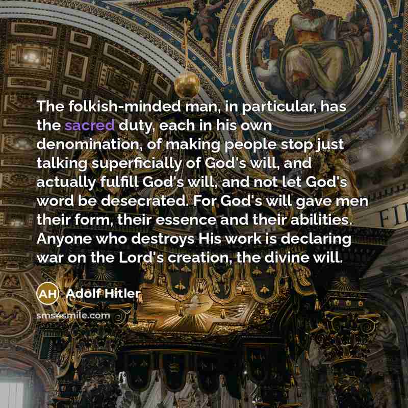 “The folkish-minded man, in particular, has the sacred duty, each in his own denomination, of making people stop just talking superficially of God's will, and actually fulfill God's will, and not let God's word be desecrated. For God's will gave men their form, their essence and their abilities…” quote by Adolf Hitler