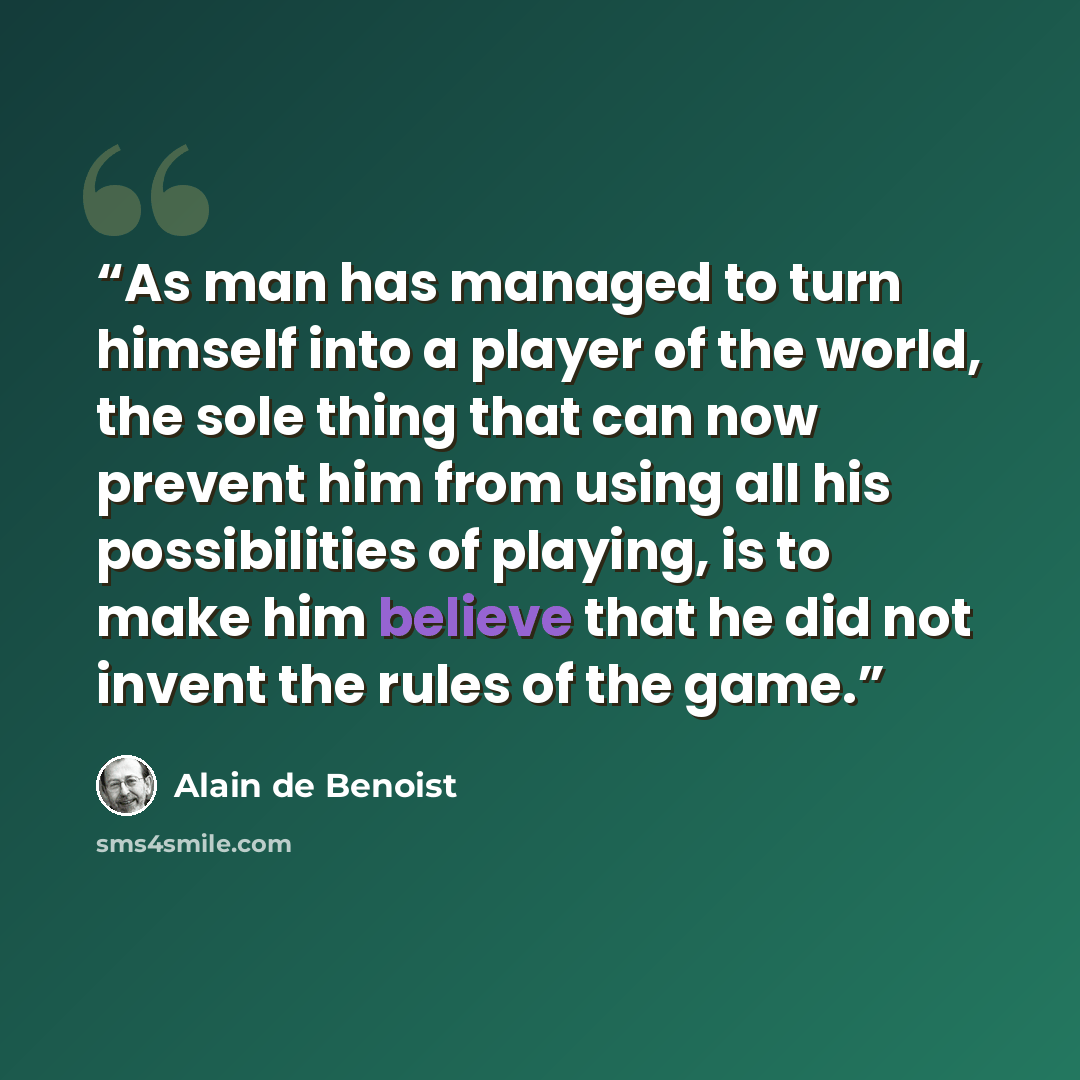“As man has managed to turn himself into a player of the world, the sole thing that can now prevent him from using all his possibilities of playing, is to make him believe that he did not invent the rules of the game.” quote by Alain de Benoist