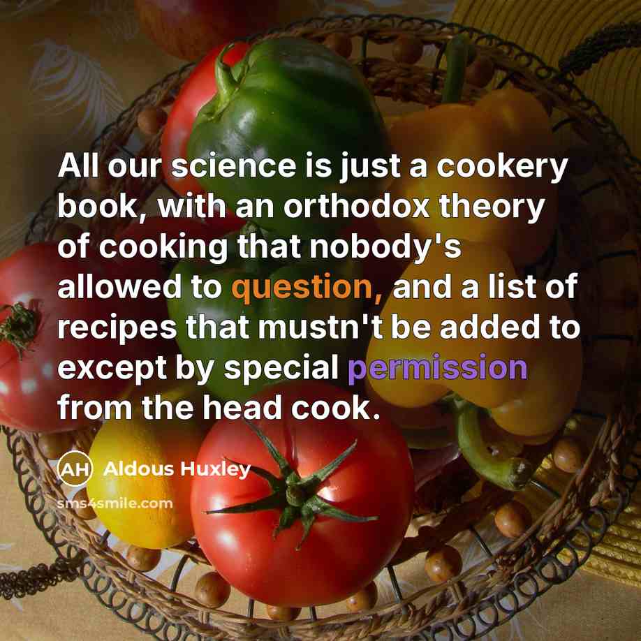 “All our science is just a cookery book, with an orthodox theory of cooking that nobody's allowed to question, and a list of recipes that mustn't be added to except by special permission from the head cook.” quote by Aldous Huxley