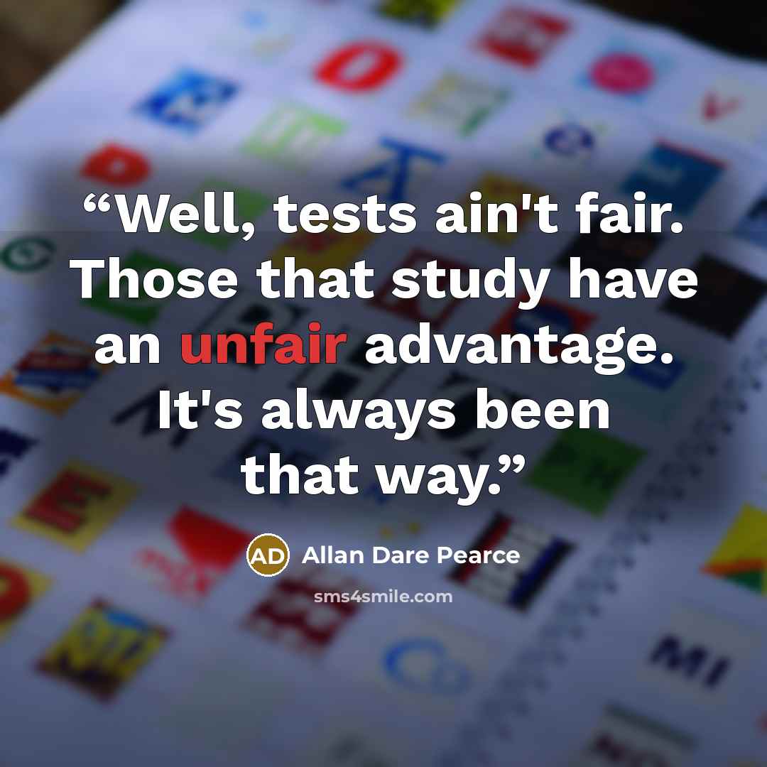 “Well, tests ain't fair. Those that study have an unfair advantage. It's always been that way.” quote by Allan Dare Pearce