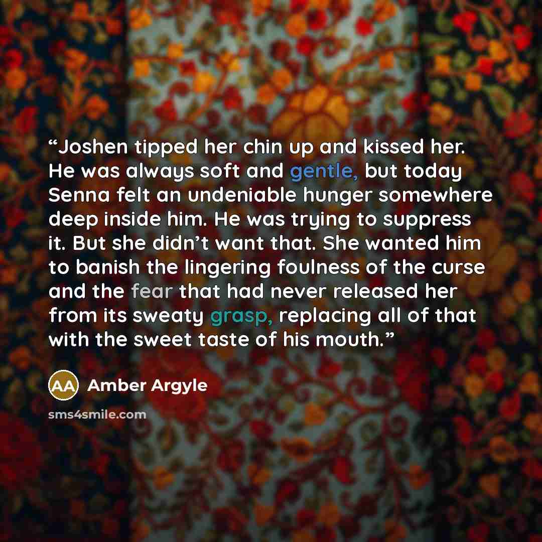 “Joshen tipped her chin up and kissed her. He was always soft and gentle, but today Senna felt an undeniable hunger somewhere deep inside him. He was trying to suppress it. But she didn’t want that. She wanted him to banish the lingering foulness of the curse and the fear that had never released…” quote by Amber Argyle