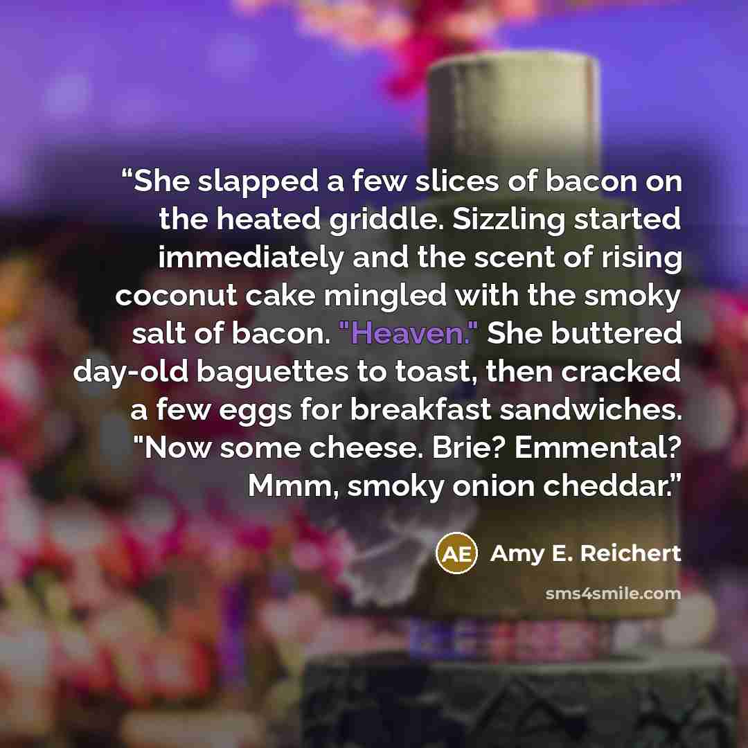“She slapped a few slices of bacon on the heated griddle. Sizzling started immediately and the scent of rising coconut cake mingled with the smoky salt of bacon. "Heaven." She buttered day-old baguettes to toast, then cracked a few eggs for breakfast sandwiches. "Now some cheese. Brie? Emmental?…” quote by Amy E. Reichert