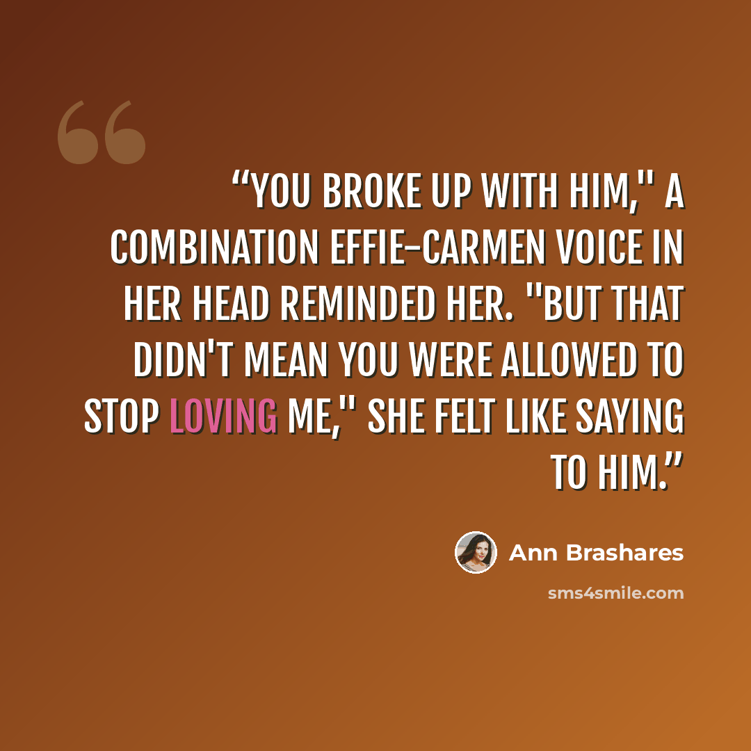 “You broke up with him," a combination Effie-Carmen voice in her head reminded her. "But that didn't mean you were allowed to stop loving me," she felt like saying to him.” quote by Ann Brashares
