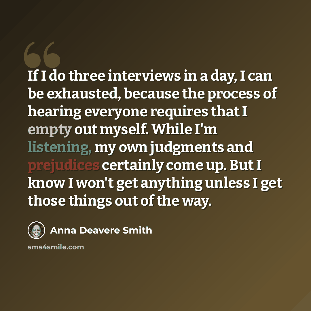 “If I do three interviews in a day, I can be exhausted, because the process of hearing everyone requires that I empty out myself. While I'm listening, my own judgments and prejudices certainly come up. But I know I won't get anything unless I get those things out of the way.” quote by Anna Deavere Smith