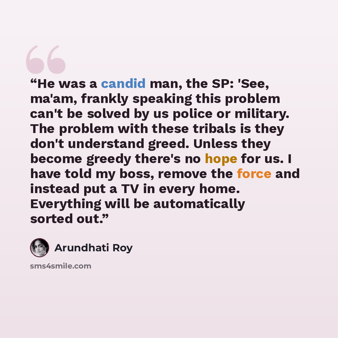 “He was a candid man, the SP: 'See, ma'am, frankly speaking this problem can't be solved by us police or military. The problem with these tribals is they don't understand greed. Unless they become greedy there's no hope for us. I have told my boss, remove the force and instead put a TV in every…” quote by Arundhati Roy