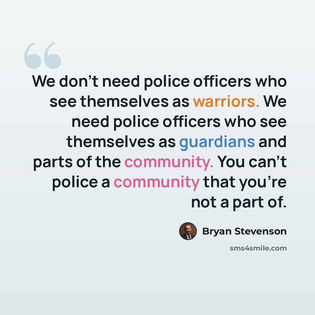 “We don't need police officers who see themselves as warriors. We need police officers who see themselves as guardians and parts of the community. You can't police a community that you're not a part of.” quote by Bryan Stevenson
