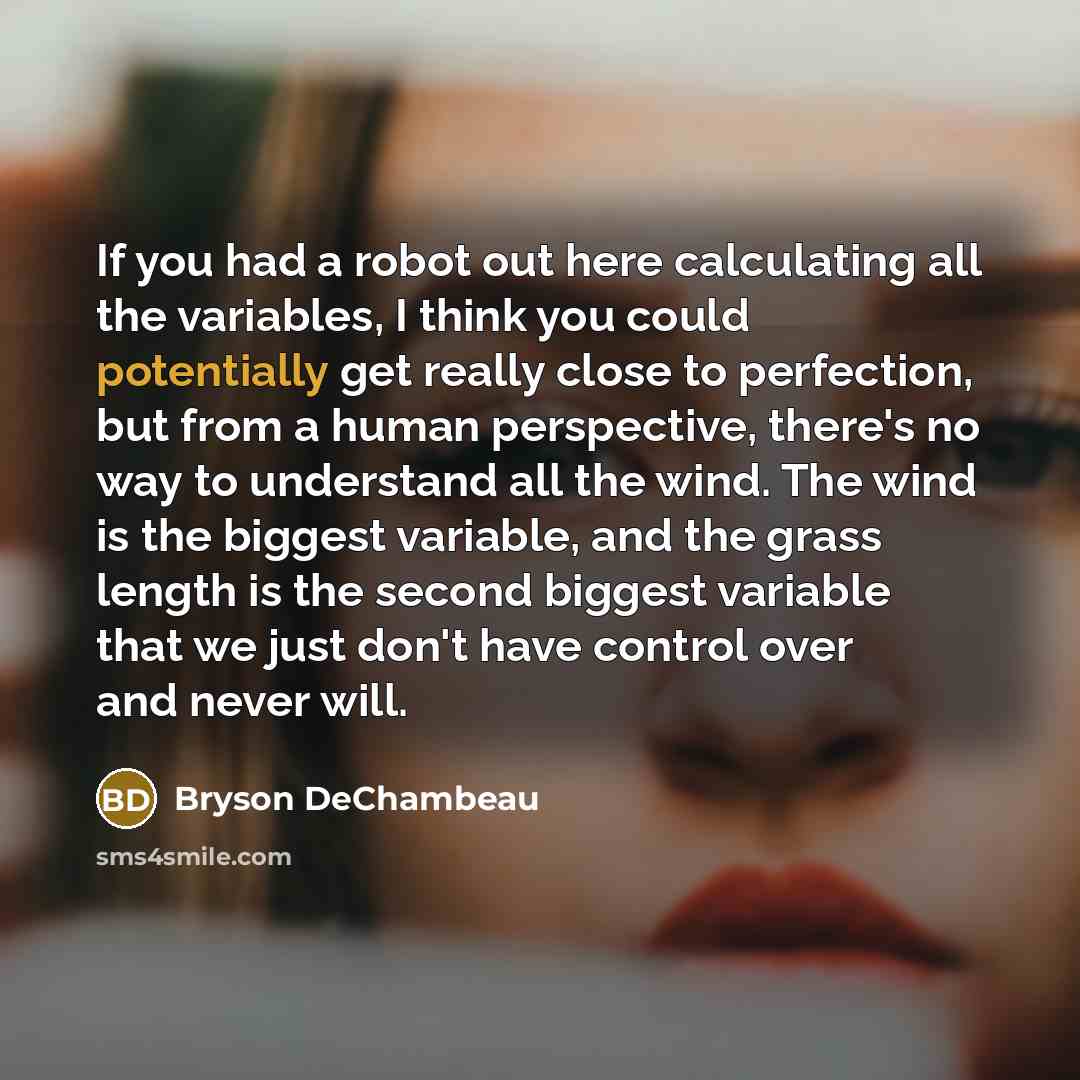 “If you had a robot out here calculating all the variables, I think you could potentially get really close to perfection, but from a human perspective, there's no way to understand all the wind. The wind is the biggest variable, and the grass length is the second biggest variable that we just don't…” quote by Bryson DeChambeau