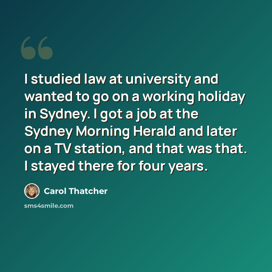 “I studied law at university and wanted to go on a working holiday in Sydney. I got a job at the Sydney Morning Herald and later on a TV station, and that was that. I stayed there for four years.” quote by Carol Thatcher