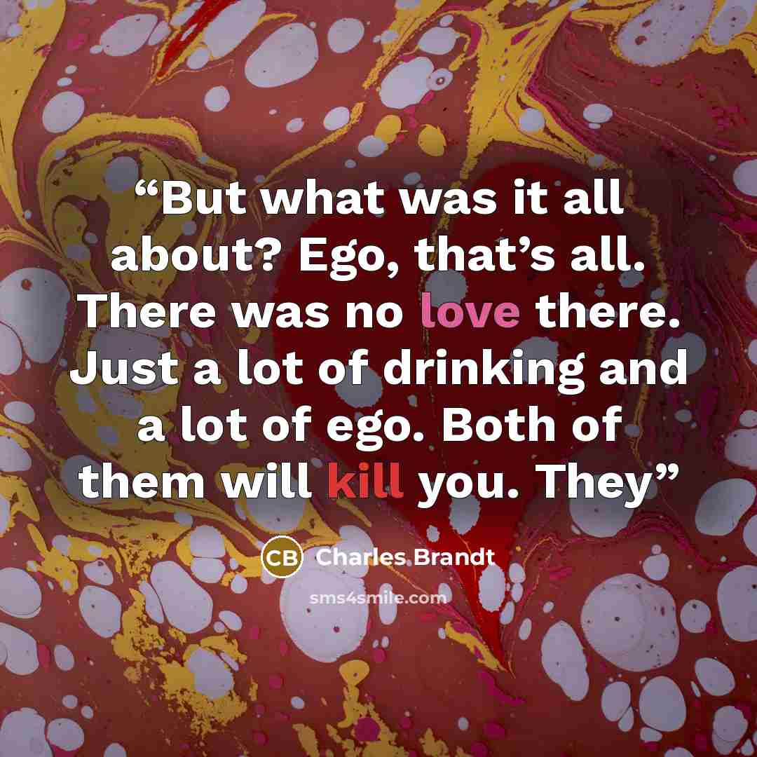 “But what was it all about? Ego, that’s all. There was no love there. Just a lot of drinking and a lot of ego. Both of them will kill you. They” quote by Charles Brandt