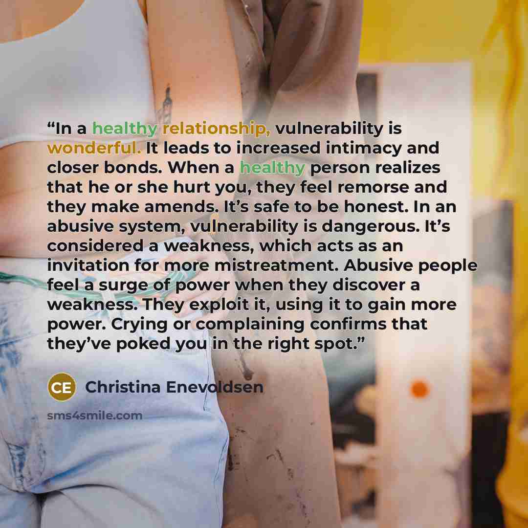 “In a healthy relationship, vulnerability is wonderful. It leads to increased intimacy and closer bonds. When a healthy person realizes that he or she hurt you, they feel remorse and they make amends. It’s safe to be honest. In an abusive system, vulnerability is dangerous. It’s considered a…” quote by Christina Enevoldsen
