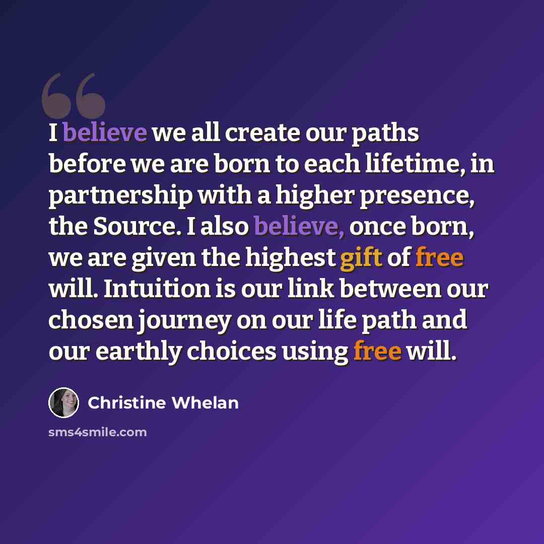 “I believe we all create our paths before we are born to each lifetime, in partnership with a higher presence, the Source. I also believe, once born, we are given the highest gift of free will. Intuition is our link between our chosen journey on our life path and our earthly choices using free will.” quote by Christine Whelan
