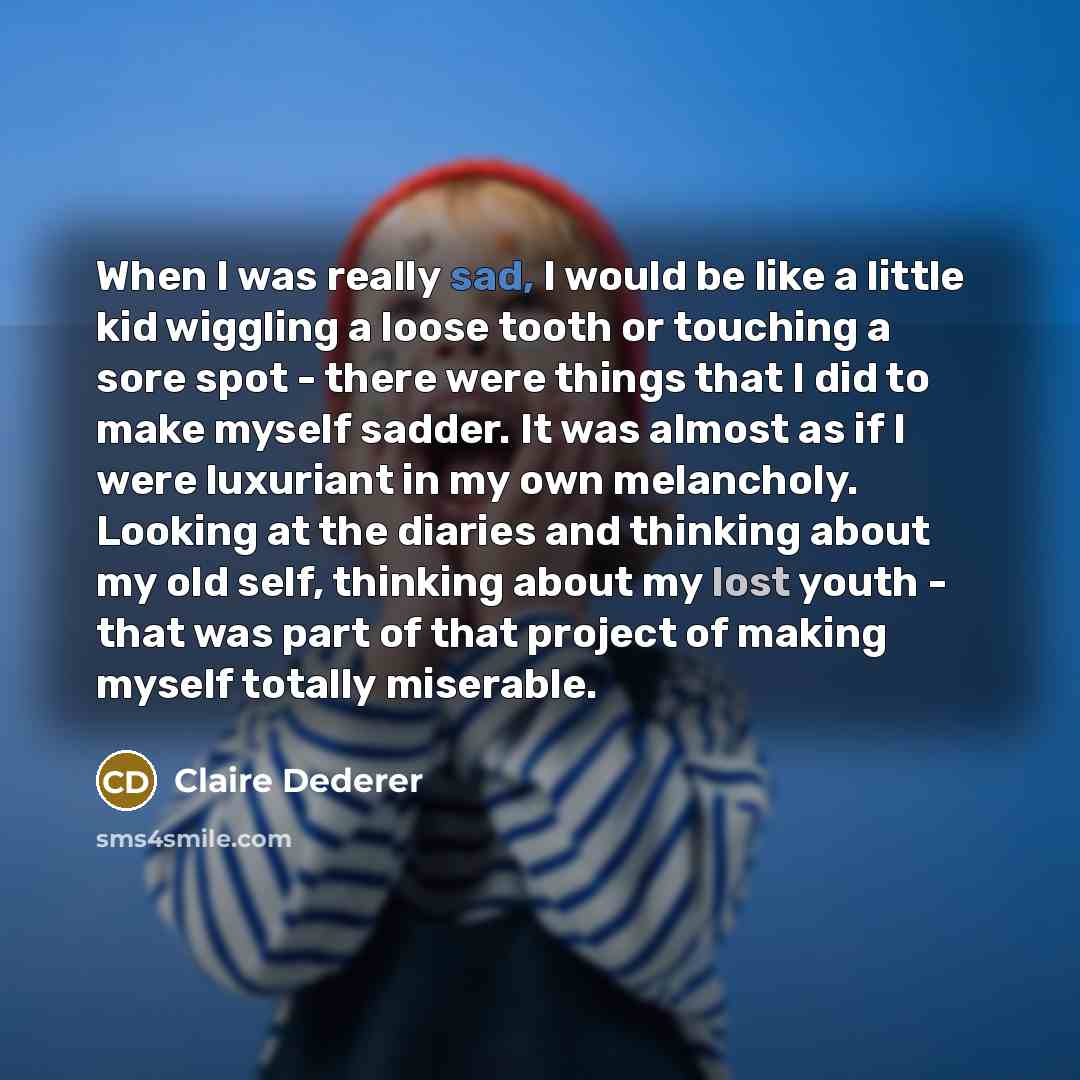 “When I was really sad, I would be like a little kid wiggling a loose tooth or touching a sore spot - there were things that I did to make myself sadder. It was almost as if I were luxuriant in my own melancholy. Looking at the diaries and thinking about my old self, thinking about my lost youth…” quote by Claire Dederer
