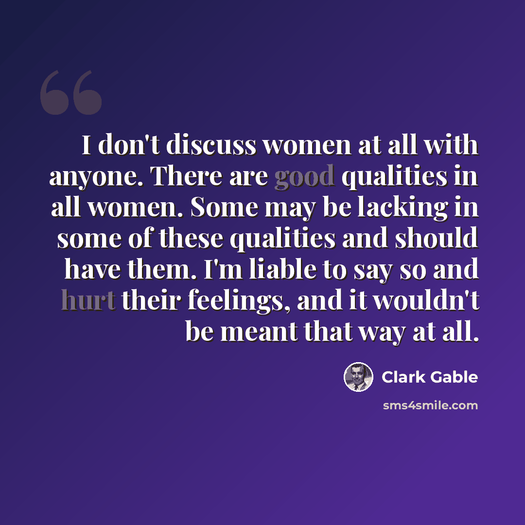 “I don't discuss women at all with anyone. There are good qualities in all women. Some may be lacking in some of these qualities and should have them. I'm liable to say so and hurt their feelings, and it wouldn't be meant that way at all.” quote by Clark Gable