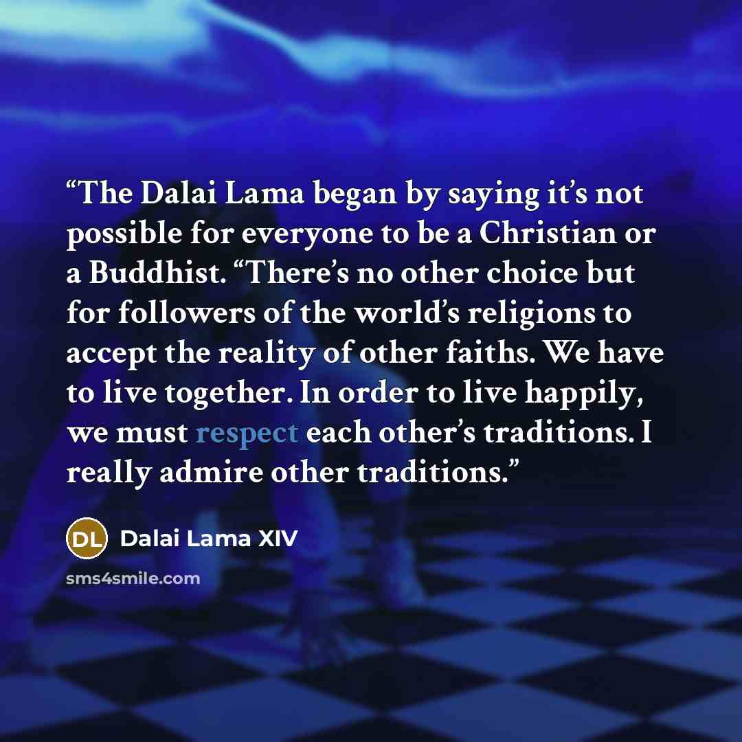 “The Dalai Lama began by saying it’s not possible for everyone to be a Christian or a Buddhist. “There’s no other choice but for followers of the world’s religions to accept the reality of other faiths. We have to live together. In order to live happily, we must respect each other’s traditions. I…” quote by Dalai Lama XIV