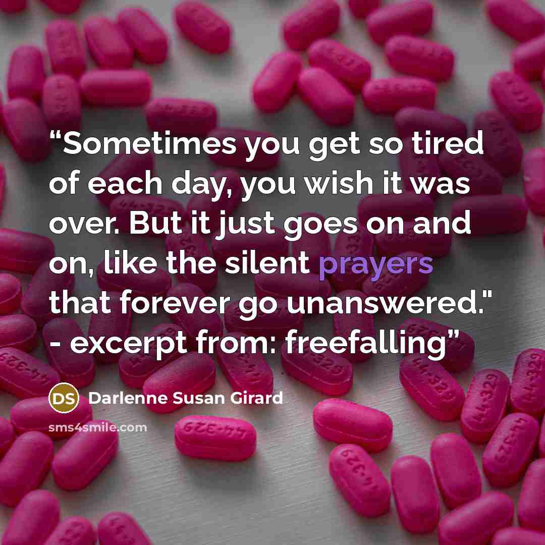 “Sometimes you get so tired of each day, you wish it was over. But it just goes on and on, like the silent prayers that forever go unanswered." - excerpt from: freefalling” quote by Darlenne Susan Girard