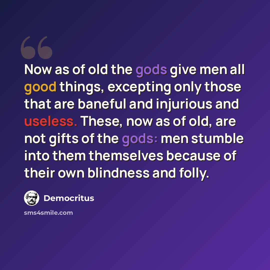“Now as of old the gods give men all good things, excepting only those that are baneful and injurious and useless. These, now as of old, are not gifts of the gods: men stumble into them themselves because of their own blindness and folly.” quote by Democritus