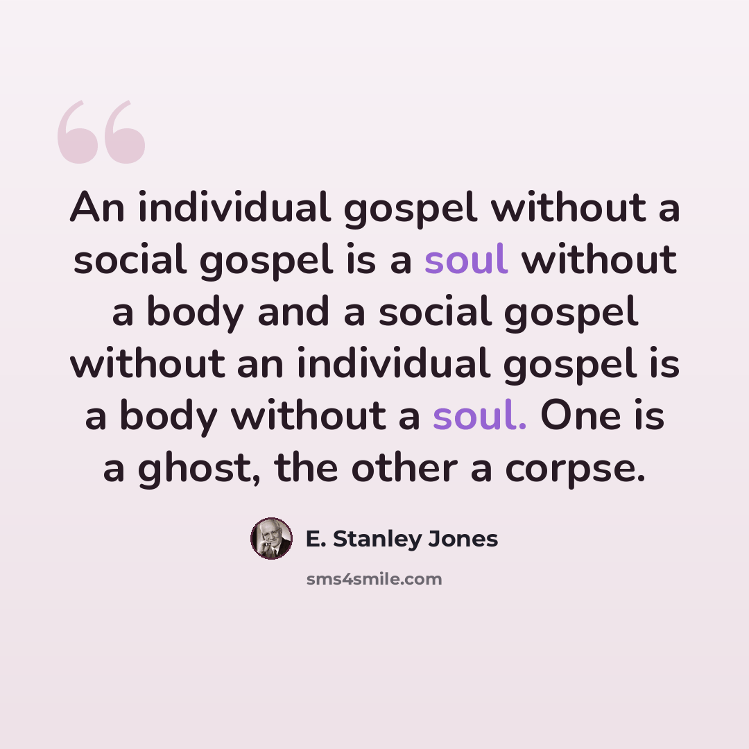 “An individual gospel without a social gospel is a soul without a body and a social gospel without an individual gospel is a body without a soul. One is a ghost, the other a corpse.” quote by E. Stanley Jones