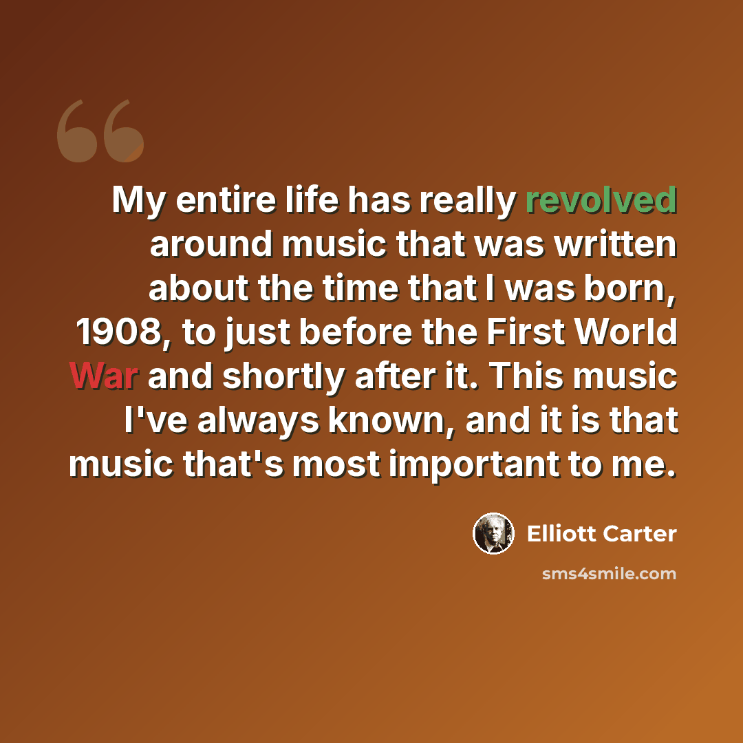 “My entire life has really revolved around music that was written about the time that I was born, 1908, to just before the First World War and shortly after it. This music I've always known, and it is that music that's most important to me.” quote by Elliott Carter