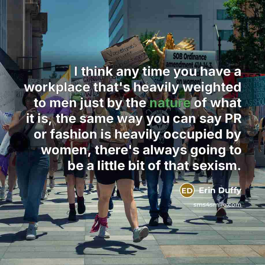 “I think any time you have a workplace that's heavily weighted to men just by the nature of what it is, the same way you can say PR or fashion is heavily occupied by women, there's always going to be a little bit of that sexism.” quote by Erin Duffy