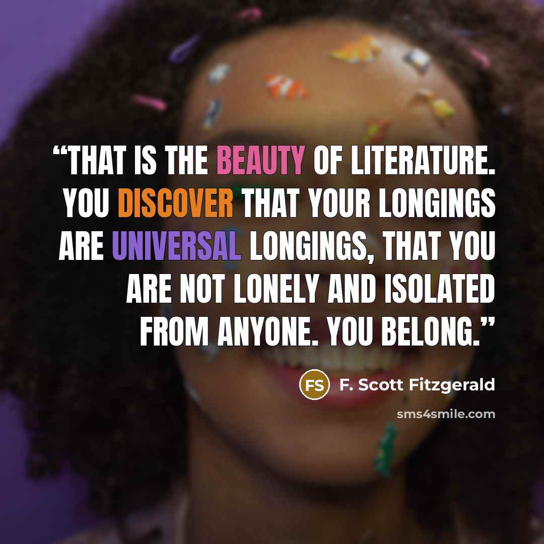 “That is the beauty of literature. You discover that your longings are universal longings, that you are not lonely and isolated from anyone. You belong.” quote by F. Scott Fitzgerald