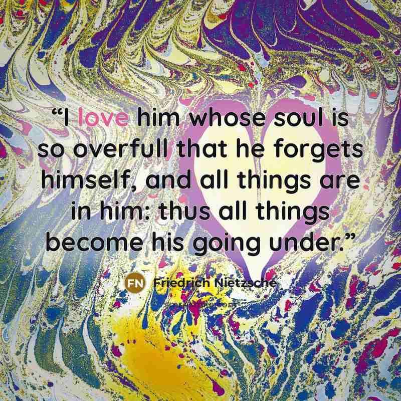 “I love him whose soul is so overfull that he forgets himself, and all things are in him: thus all things become his going under.” quote by Friedrich Nietzsche