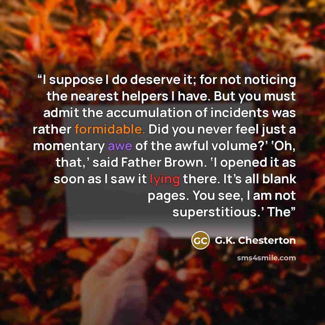 “I suppose I do deserve it; for not noticing the nearest helpers I have. But you must admit the accumulation of incidents was rather formidable. Did you never feel just a momentary awe of the awful volume?’ ‘Oh, that,’ said Father Brown. ‘I opened it as soon as I saw it lying there. It’s all blank…” quote by G.K. Chesterton