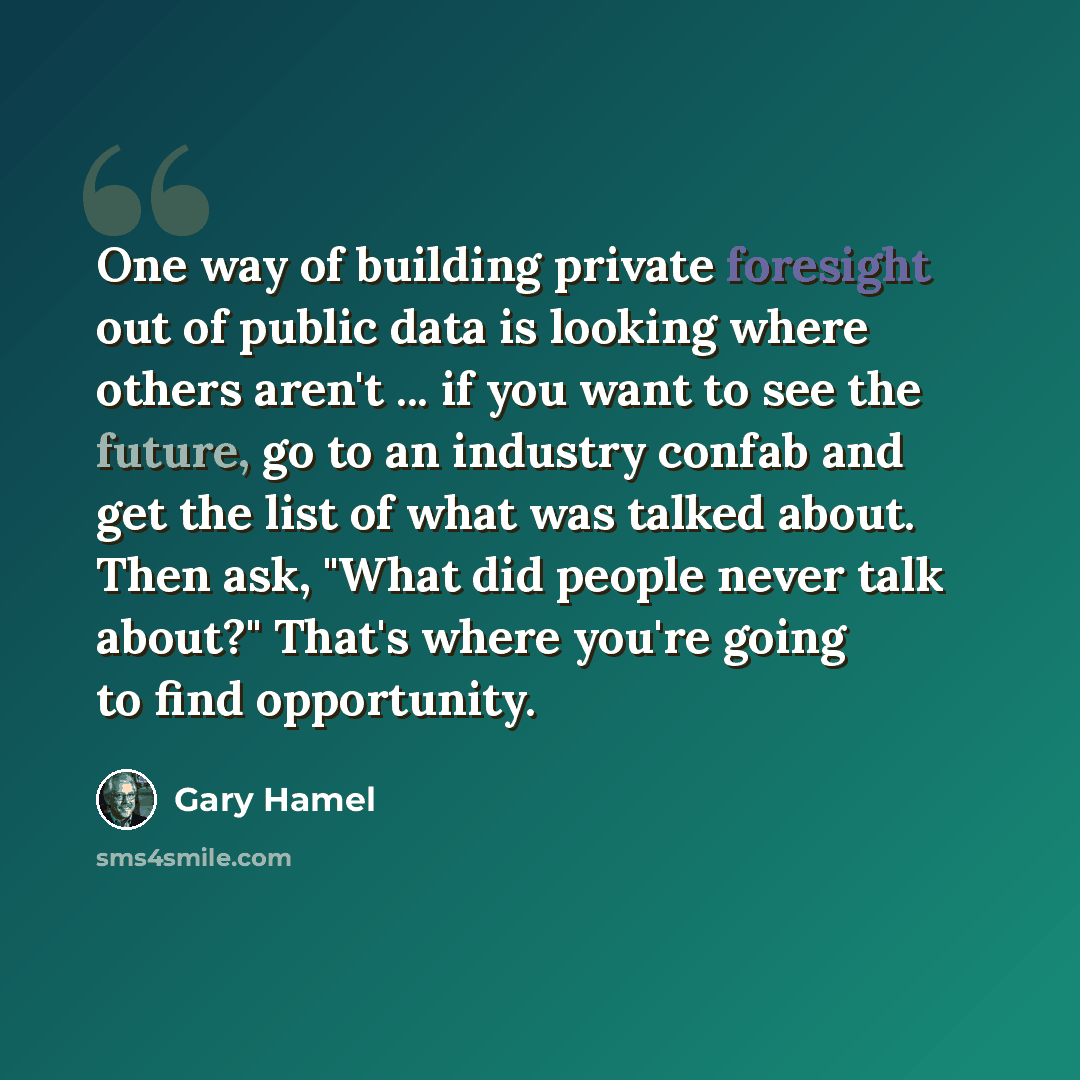 “One way of building private foresight out of public data is looking where others aren't ... if you want to see the future, go to an industry confab and get the list of what was talked about. Then ask, "What did people never talk about?" That's where you're going to find opportunity.” quote by Gary Hamel