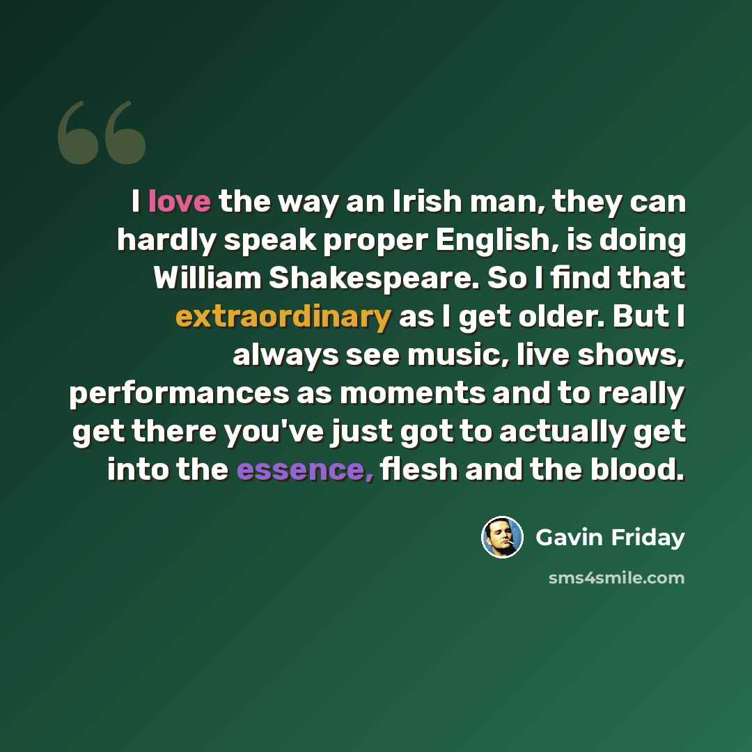 “I love the way an Irish man, they can hardly speak proper English, is doing William Shakespeare. So I find that extraordinary as I get older. But I always see music, live shows, performances as moments and to really get there you've just got to actually get into the essence, flesh and the blood.” quote by Gavin Friday