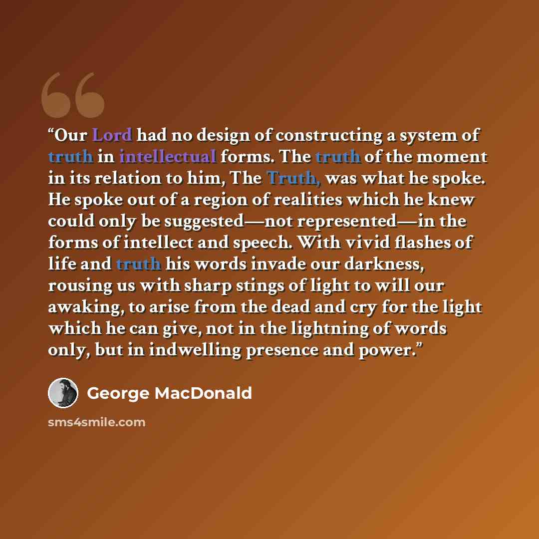 “Our Lord had no design of constructing a system of truth in intellectual forms. The truth of the moment in its relation to him, The Truth, was what he spoke. He spoke out of a region of realities which he knew could only be suggested—not represented—in the forms of intellect and speech. With vivid…” quote by George MacDonald