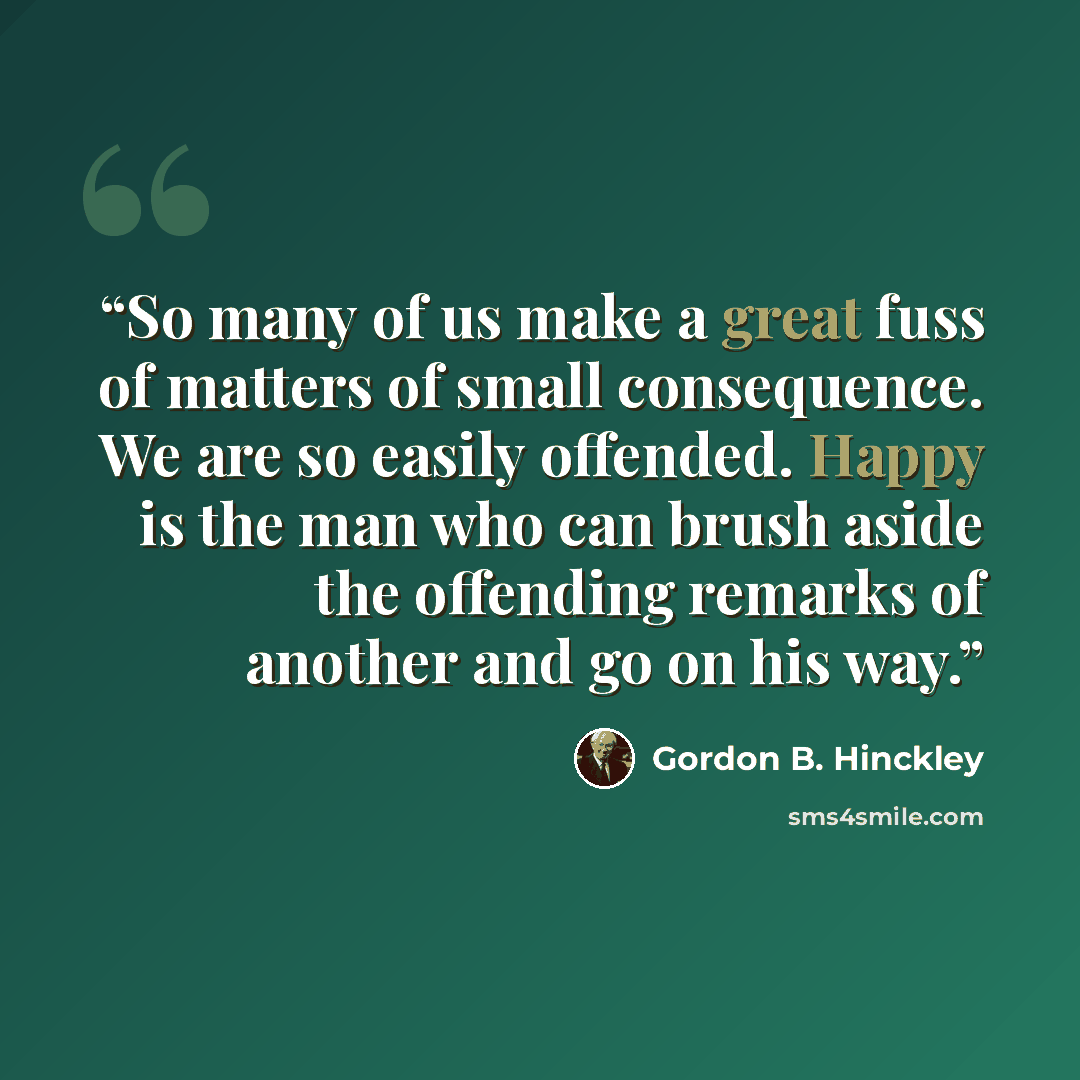 “So many of us make a great fuss of matters of small consequence. We are so easily offended. Happy is the man who can brush aside the offending remarks of another and go on his way.” quote by Gordon B. Hinckley
