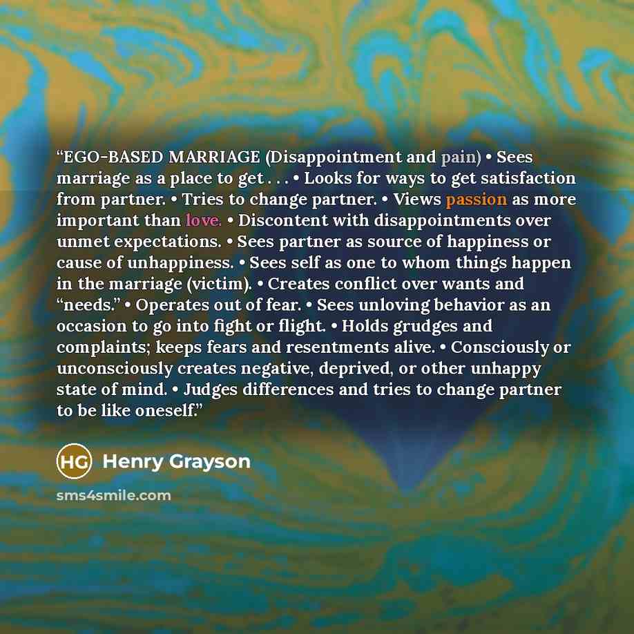 “EGO-BASED MARRIAGE (Disappointment and pain) • Sees marriage as a place to get . . . • Looks for ways to get satisfaction from partner. • Tries to change partner. • Views passion as more important than love. • Discontent with disappointments over unmet expectations. • Sees partner as source of…” quote by Henry Grayson