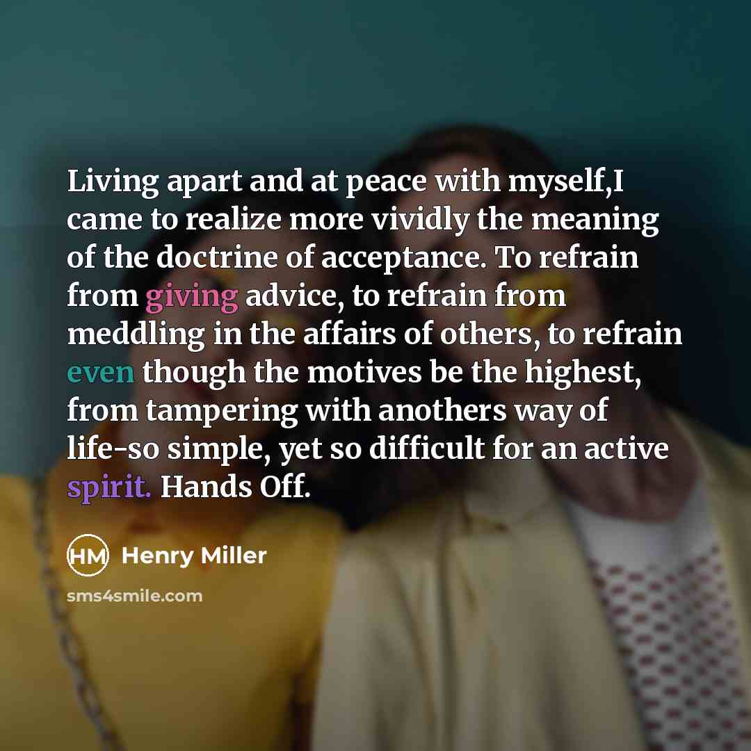 “Living apart and at peace with myself,I came to realize more vividly the meaning of the doctrine of acceptance. To refrain from giving advice, to refrain from meddling in the affairs of others, to refrain even though the motives be the highest, from tampering with anothers way of life-so simple…” quote by Henry Miller