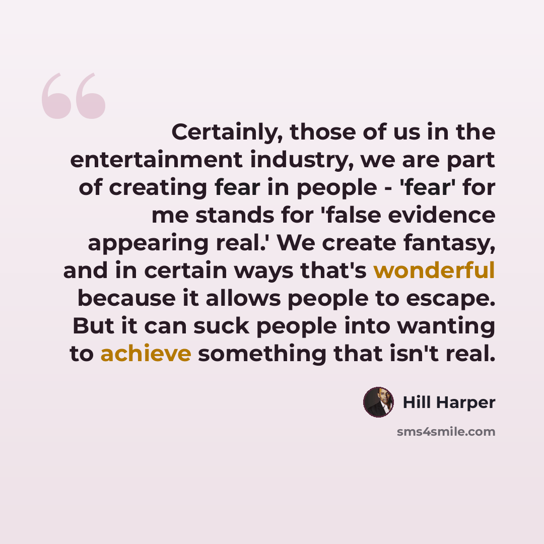 “Certainly, those of us in the entertainment industry, we are part of creating fear in people - 'fear' for me stands for 'false evidence appearing real.' We create fantasy, and in certain ways that's wonderful because it allows people to escape. But it can suck people into wanting to achieve…” quote by Hill Harper
