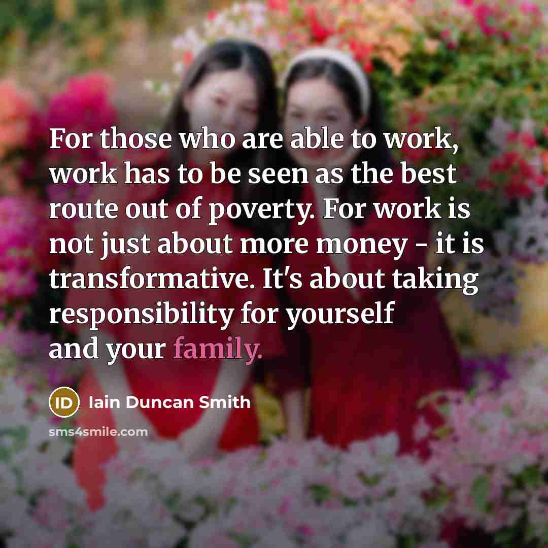 “For those who are able to work, work has to be seen as the best route out of poverty. For work is not just about more money - it is transformative. It's about taking responsibility for yourself and your family.” quote by Iain Duncan Smith