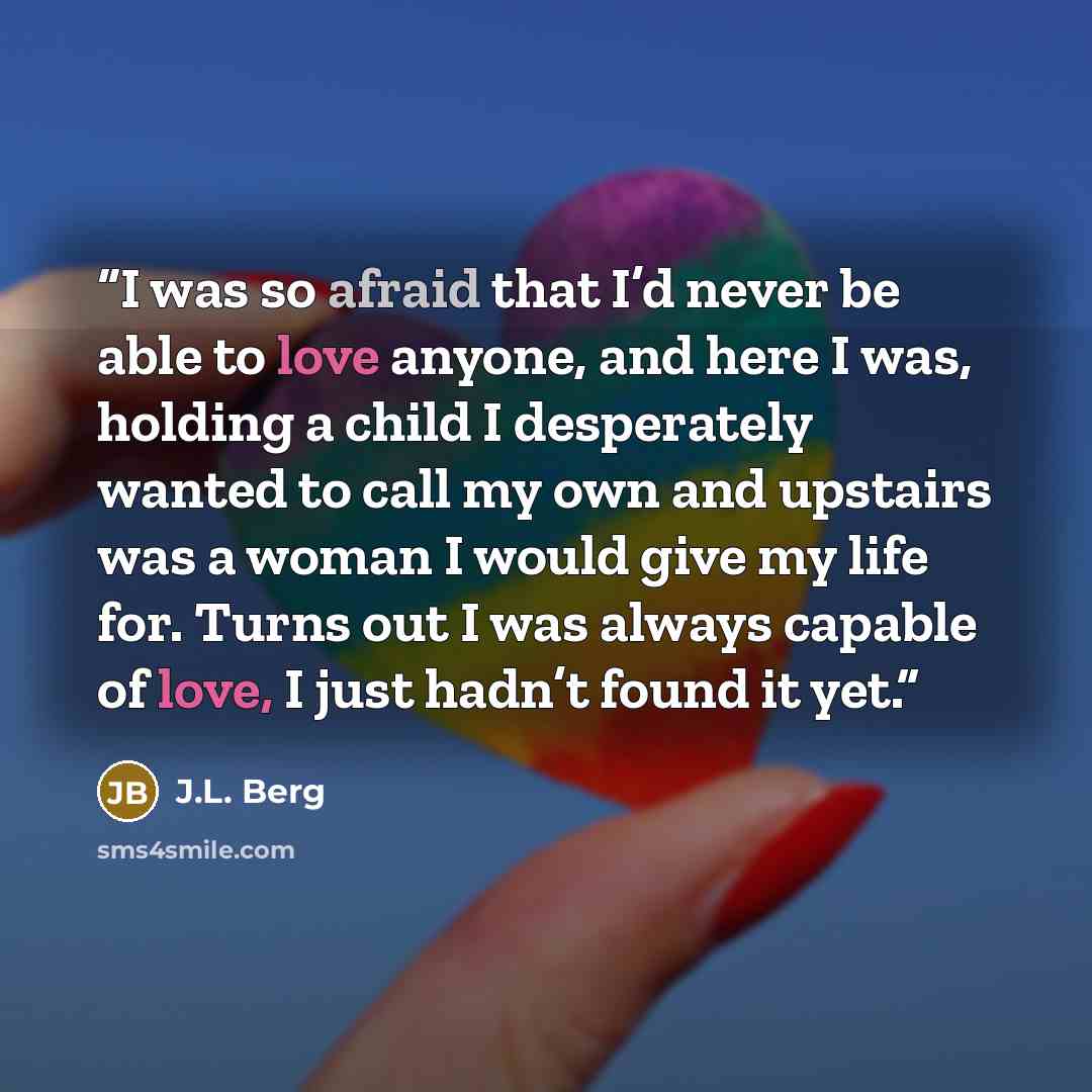 “I was so afraid that I’d never be able to love anyone, and here I was, holding a child I desperately wanted to call my own and upstairs was a woman I would give my life for. Turns out I was always capable of love, I just hadn’t found it yet.” quote by J.L. Berg