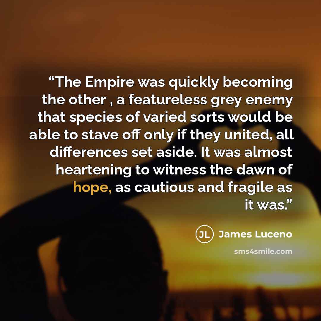 “The Empire was quickly becoming the other , a featureless grey enemy that species of varied sorts would be able to stave off only if they united, all differences set aside. It was almost heartening to witness the dawn of hope, as cautious and fragile as it was.” quote by James Luceno