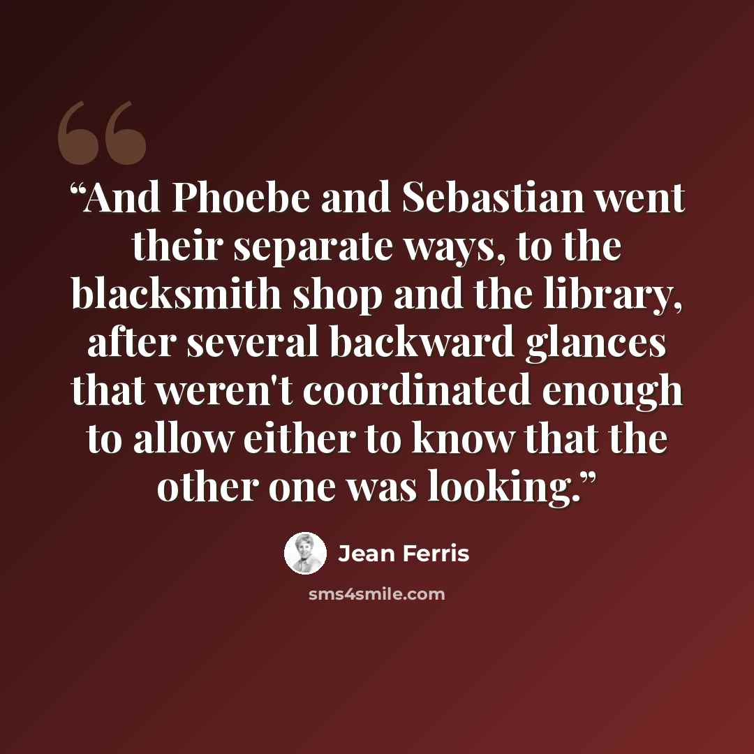 “And Phoebe and Sebastian went their separate ways, to the blacksmith shop and the library, after several backward glances that weren't coordinated enough to allow either to know that the other one was looking.” quote by Jean Ferris
