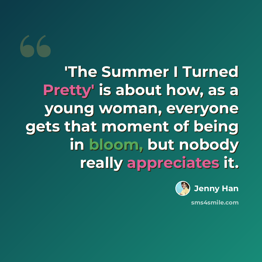 “'The Summer I Turned Pretty' is about how, as a young woman, everyone gets that moment of being in bloom, but nobody really appreciates it.” quote by Jenny Han